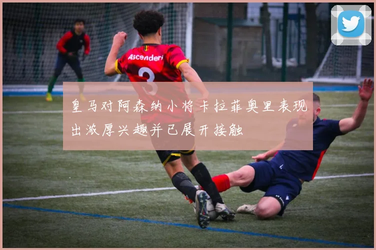 皇马对阿森纳小将卡拉菲奥里表现出浓厚兴趣并已展开接触