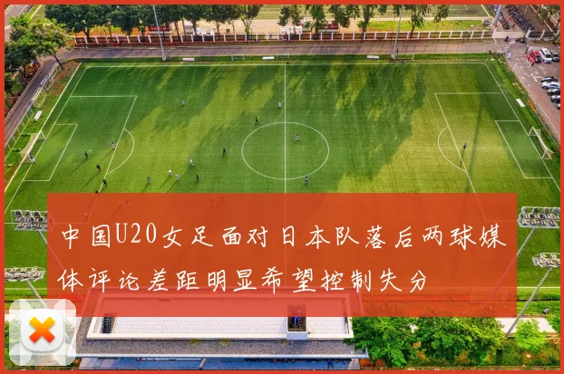 中国U20女足面对日本队落后两球媒体评论差距明显希望控制失分