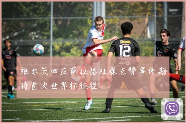维尔茨回应萨拉赫社媒点赞事件期待首次世界杯征程