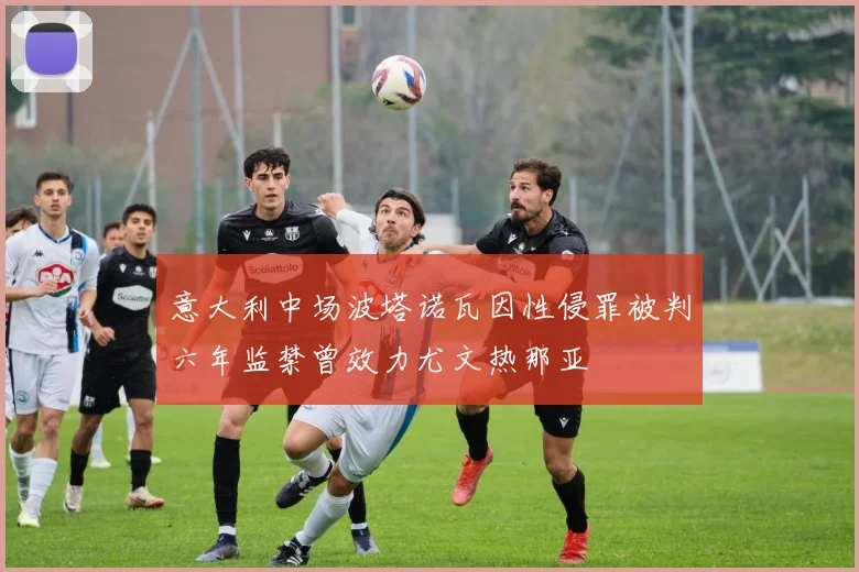 意大利中场波塔诺瓦因性侵罪被判六年监禁曾效力尤文热那亚