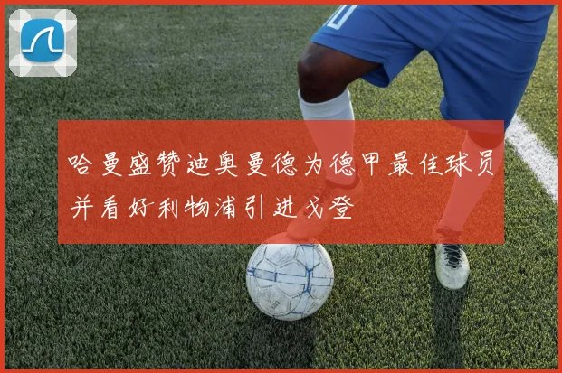 哈曼盛赞迪奥曼德为德甲最佳球员并看好利物浦引进戈登