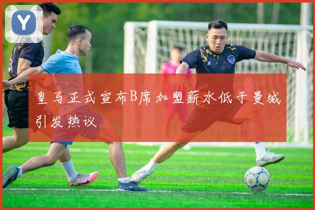 皇马正式宣布B席加盟薪水低于曼城引发热议