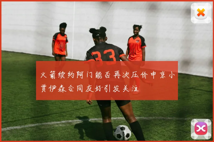 火箭续约阿门能否再次压价申京小贾伊森合同友好引发关注