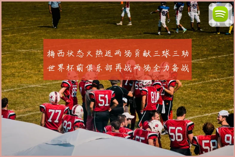 梅西状态火热近两场贡献三球三助世界杯前俱乐部再战两场全力备战大赛