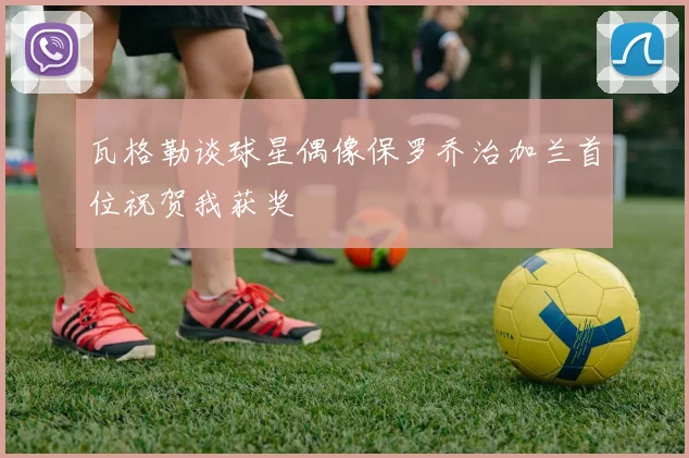 瓦格勒谈球星偶像保罗乔治加兰首位祝贺我获奖