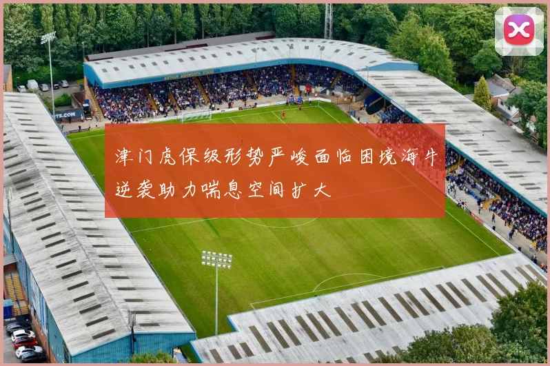 津门虎保级形势严峻面临困境海牛逆袭助力喘息空间扩大
