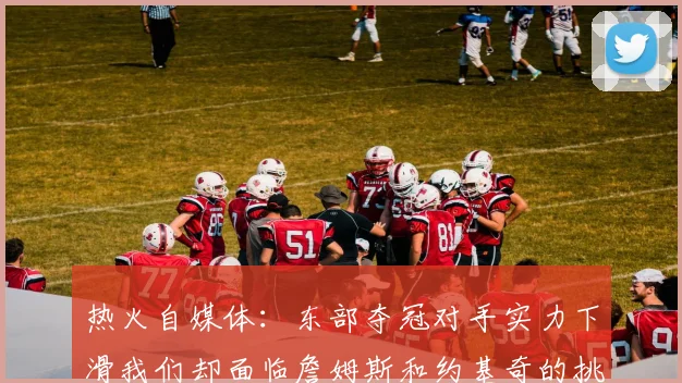 热火自媒体：东部夺冠对手实力下滑我们却面临詹姆斯和约基奇的挑战