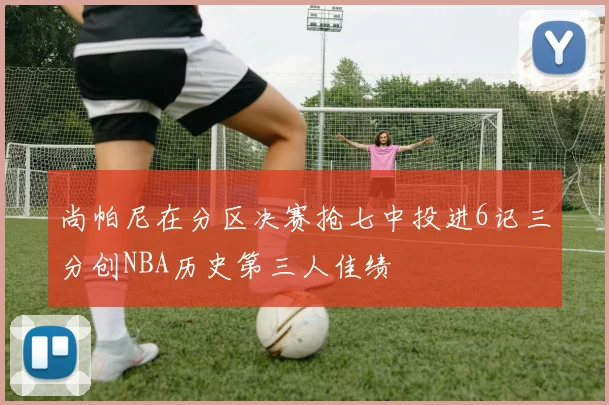 尚帕尼在分区决赛抢七中投进6记三分创NBA历史第三人佳绩