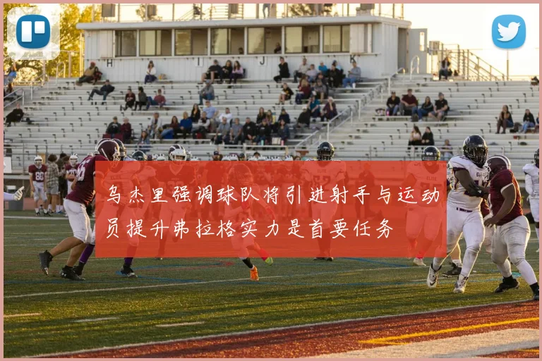 乌杰里强调球队将引进射手与运动员提升弗拉格实力是首要任务