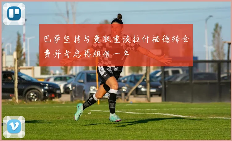巴萨坚持与曼联重谈拉什福德转会费并考虑再租借一年