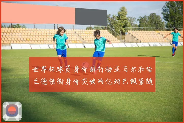 世界杯球员身价排行榜亚马尔和哈兰德领衔身价突破两亿姆巴佩紧随其后