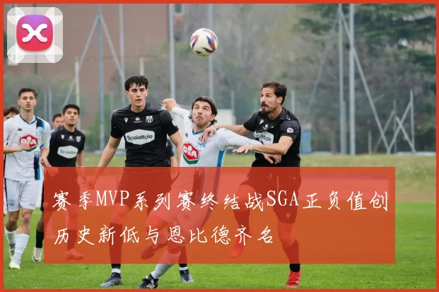 赛季MVP系列赛终结战SGA正负值创历史新低与恩比德齐名