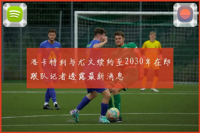 洛卡特利与尤文续约至2030年在即跟队记者透露最新消息