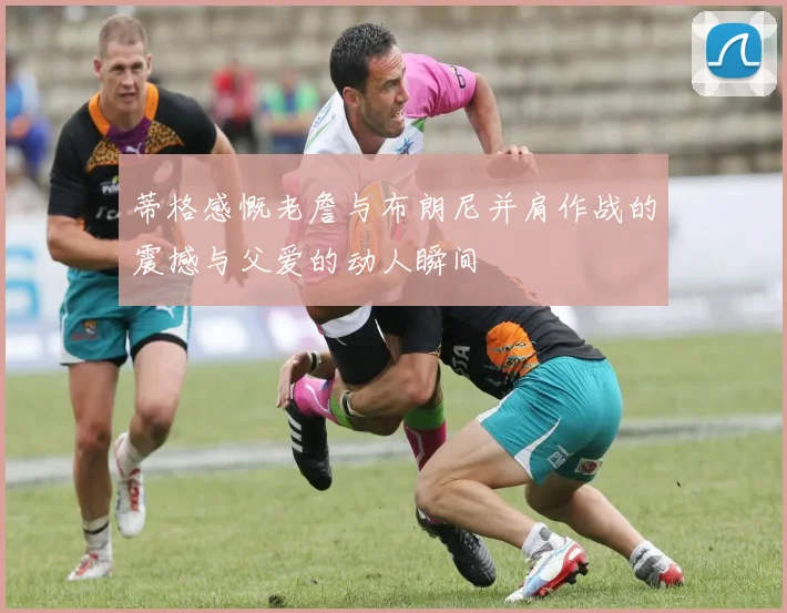 蒂格感慨老詹与布朗尼并肩作战的震撼与父爱的动人瞬间