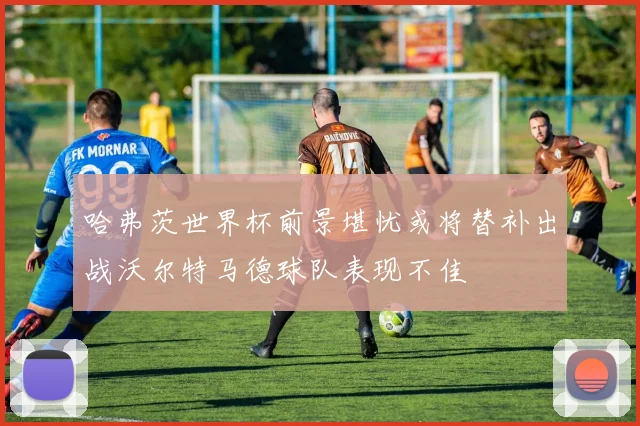 哈弗茨世界杯前景堪忧或将替补出战沃尔特马德球队表现不佳