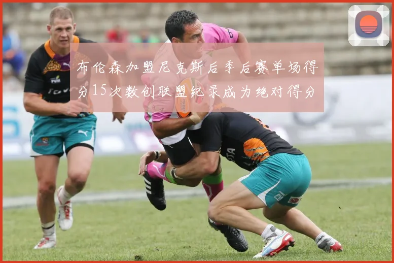 布伦森加盟尼克斯后季后赛单场得分15次数创联盟纪录成为绝对得分王