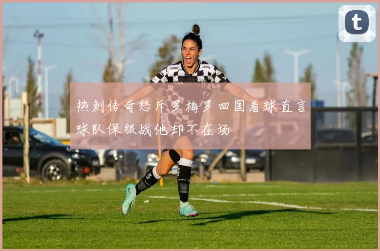 热刺传奇怒斥罗梅罗回国看球直言球队保级战他却不在场