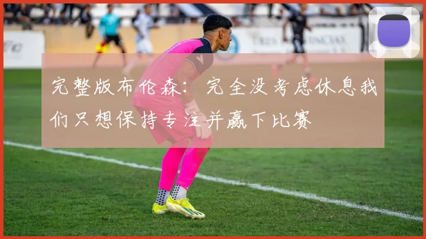 完整版布伦森：完全没考虑休息我们只想保持专注并赢下比赛