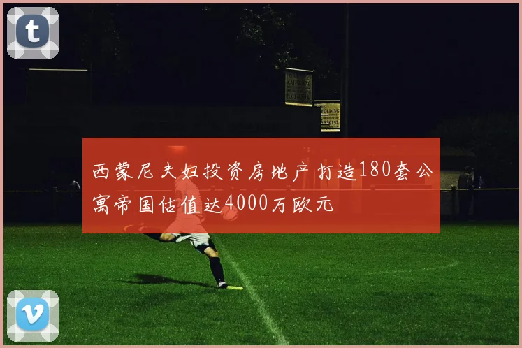 西蒙尼夫妇投资房地产打造180套公寓帝国估值达4000万欧元