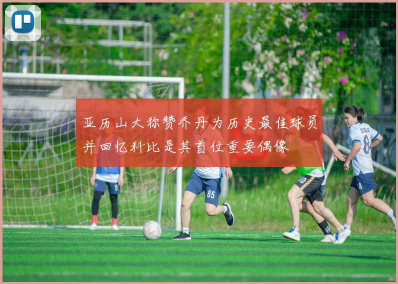 亚历山大称赞乔丹为历史最佳球员并回忆科比是其首位重要偶像