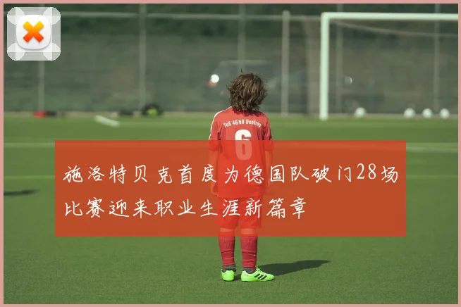 施洛特贝克首度为德国队破门28场比赛迎来职业生涯新篇章