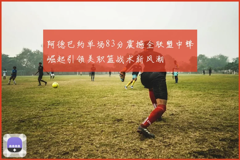 阿德巴约单场83分震撼全联盟中锋崛起引领美职篮战术新风潮