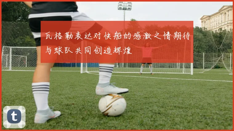 瓦格勒表达对快船的感激之情期待与球队共同创造辉煌