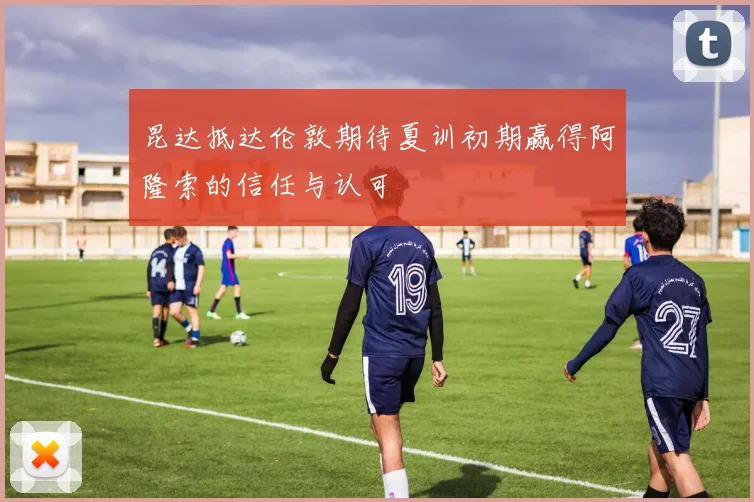 昆达抵达伦敦期待夏训初期赢得阿隆索的信任与认可