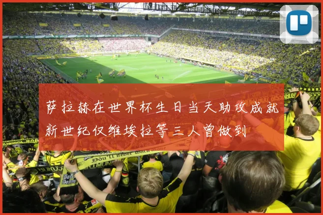 萨拉赫在世界杯生日当天助攻成就新世纪仅维埃拉等三人曾做到