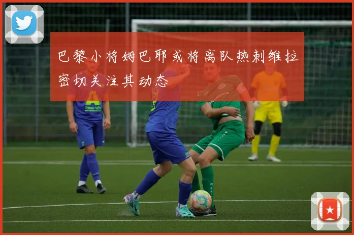 巴黎小将姆巴耶或将离队热刺维拉密切关注其动态