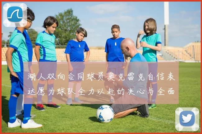 湖人双向合同球员奥克雷克自信表达愿为球队全力以赴的决心与全面能力