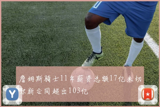 詹姆斯骑士11年薪资总额17亿米切尔新合同超出103亿