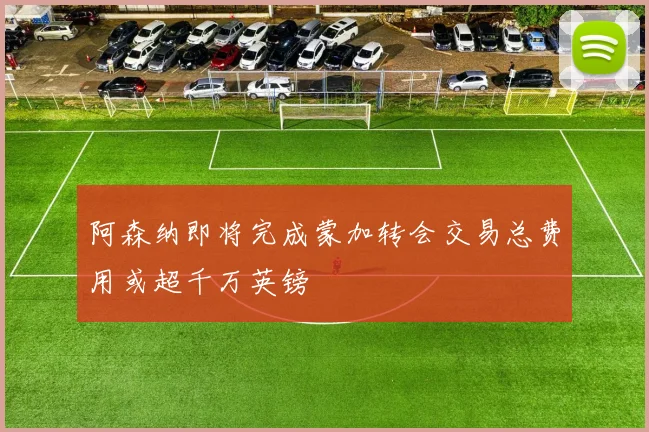 阿森纳即将完成蒙加转会交易总费用或超千万英镑